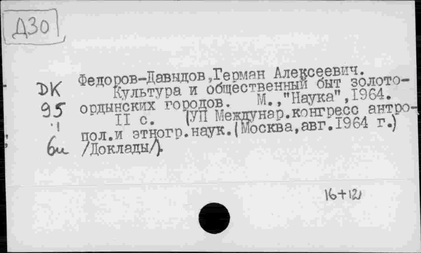 ﻿ДЗо
■к./ Федоров-Давыдов,Ге оман Алексеевич.
Культура и общественным быт золото-35" ордынских городов. М. /’Наука",1964.
• і II с. (УЇІ Междунар.конгресс антро-/' пол.и этногр.наук.(Москва,авг.1964 г.) (х<- /Доклады/).
IG-H2;